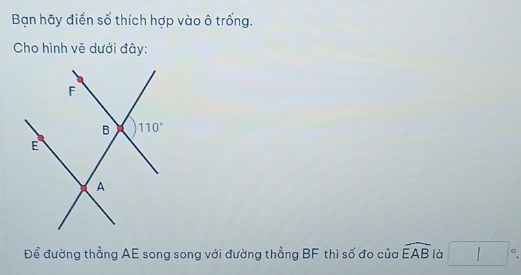 Bạn hãy điền số thích hợp vào ô trống.
Cho hình vē dưới đây:
Để đường thẳng AE song song với đường thẳng BF thì số đo của widehat EAB là □°.