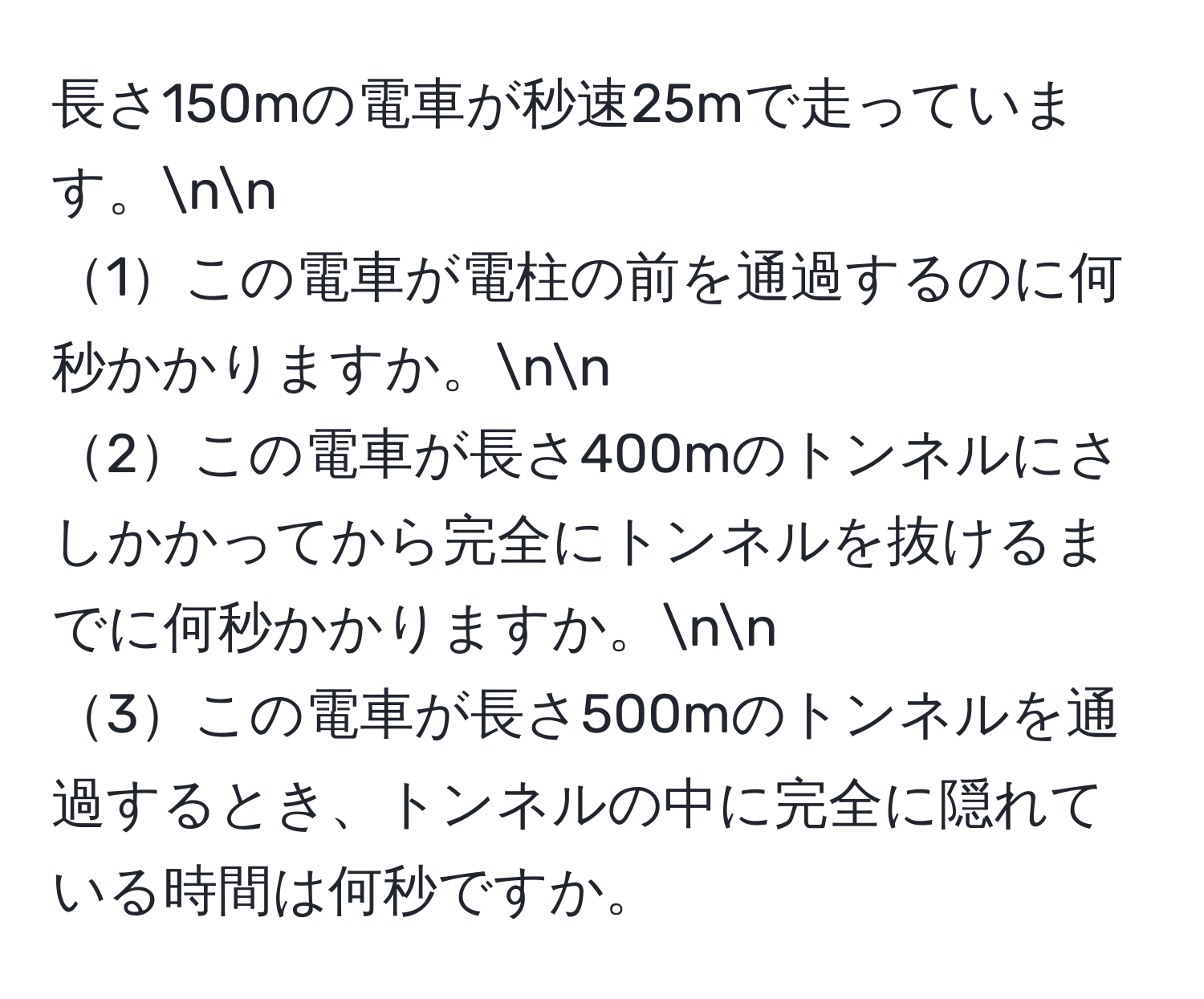 長さ150mの電車が秒速25mで走っています。nn
1この電車が電柱の前を通過するのに何秒かかりますか。nn
2この電車が長さ400mのトンネルにさしかかってから完全にトンネルを抜けるまでに何秒かかりますか。nn
3この電車が長さ500mのトンネルを通過するとき、トンネルの中に完全に隠れている時間は何秒ですか。