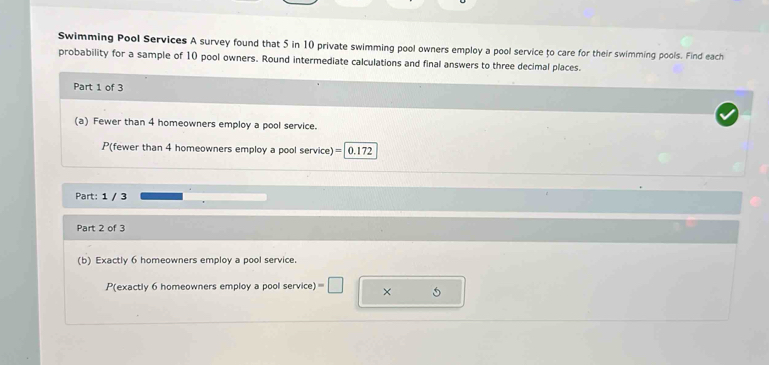 Swimming Pool Services A survey found that 5 in 10 private swimming pool owners employ a pool service to care for their swimming pools. Find each 
probability for a sample of 10 pool owners. Round intermediate calculations and final answers to three decimal places. 
Part 1 of 3 
(a) Fewer than 4 homeowners employ a pool service. 
P(fewer than 4 homeowners employ a pool service) =| 0.172
Part: 1 / 3 
Part 2 of 3 
(b) Exactly 6 homeowners employ a pool service. 
P(exactly 6 homeowners employ a pool service) =□ × 5