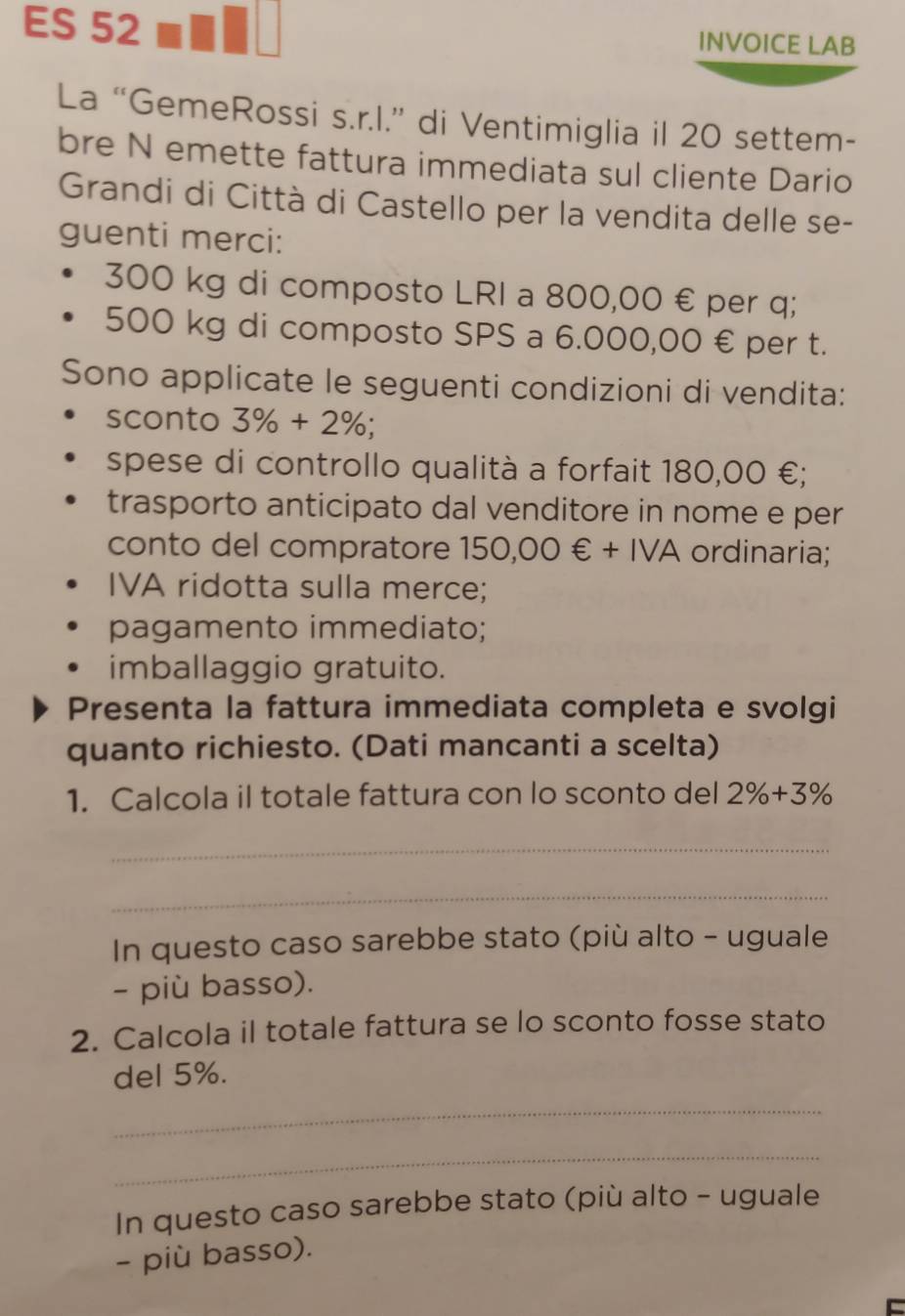 ES 52 INVOICE LAB 
La “GemeRossi s.r.l.” di Ventimiglia il 20 settem- 
bre N emette fattura immediata sul cliente Dario 
Grandi di Città di Castello per la vendita delle se- 
guenti merci:
300 kg di composto LRI a 800,00 € per q;
500 kg di composto SPS a 6.000,00 € per t. 
Sono applicate le seguenti condizioni di vendita: 
sconto 3% +2%; 
spese di controllo qualità a forfait 180,00 €; 
trasporto anticipato dal venditore in nome e per 
conto del compratore 150,00∈ +IVA ordinaria; 
IVA ridotta sulla merce; 
pagamento immediato; 
imballaggio gratuito. 
Presenta la fattura immediata completa e svolgi 
quanto richiesto. (Dati mancanti a scelta) 
1. Calcola il totale fattura con lo sconto del 2% +3%
_ 
_ 
In questo caso sarebbe stato (più alto - uguale 
- più basso). 
2. Calcola il totale fattura se lo sconto fosse stato 
del 5%. 
_ 
_ 
In questo caso sarebbe stato (più alto - uguale 
- più basso).