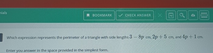 ials BOOKMARK CHECK ANSWER < a 
Which expression represents the perimeter of a triangle with side lengths  3-8p cm, 2p+5cm , and 4p+1cm. 
Enter you answer in the space provided in the simplest form.