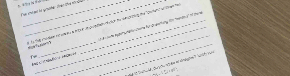 Why is the II 
The mean is greater than the media 
_ 
is a more appropriate choice for describing the "centers" of these 
_ 
d, Is the median or mean a more appropriate choice for describing the "centers" of these tw distributions? 
The 
two distributions because 
nsts in haircuts, do you agree or disagree? Justify you