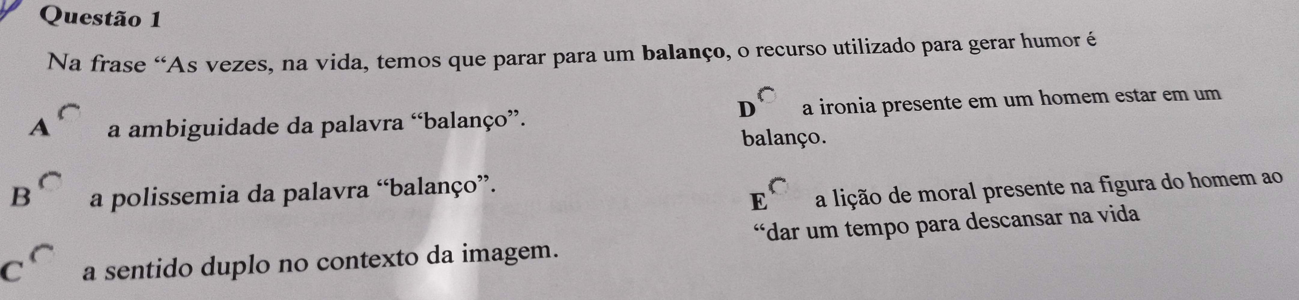 Na frase “As vezes, na vida, temos que parar para um balanço, o recurso utilizado para gerar humor é
D
A a ambiguidade da palavra “balanço”. a ironia presente em um homem estar em um
balanço.
B^C a polissemia da palavra “balanço”.
E a lição de moral presente na figura do homem ao
C a sentido duplo no contexto da imagem. “dar um tempo para descansar na vida