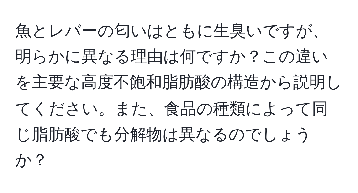 魚とレバーの匂いはともに生臭いですが、明らかに異なる理由は何ですか？この違いを主要な高度不飽和脂肪酸の構造から説明してください。また、食品の種類によって同じ脂肪酸でも分解物は異なるのでしょうか？