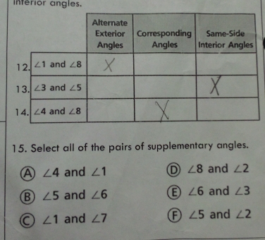 Inferior angles.
15. Select all of the pairs of supplementary angles.
A ∠ 4 and ∠ 1 D ∠ 8 and ∠ 2
B ∠ 5 and ∠ 6 ∠ 6 and ∠ 3
a ∠ 1 and ∠ 7 A ∠ 5 and ∠ 2