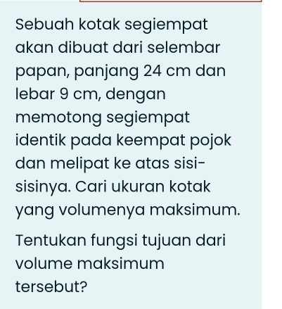 Sebuah kotak segiempat 
akan dibuat dari selembar 
papan, panjang 24 cm dan 
lebar 9 cm, dengan 
memotong segiempat 
identik pada keempat pojok 
dan melipat ke atas sisi- 
sisinya. Cari ukuran kotak 
yang volumenya maksimum. 
Tentukan fungsi tujuan dari 
volume maksimum 
tersebut?