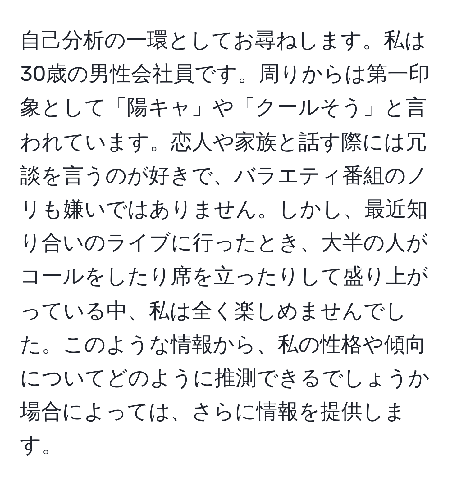 自己分析の一環としてお尋ねします。私は30歳の男性会社員です。周りからは第一印象として「陽キャ」や「クールそう」と言われています。恋人や家族と話す際には冗談を言うのが好きで、バラエティ番組のノリも嫌いではありません。しかし、最近知り合いのライブに行ったとき、大半の人がコールをしたり席を立ったりして盛り上がっている中、私は全く楽しめませんでした。このような情報から、私の性格や傾向についてどのように推測できるでしょうか場合によっては、さらに情報を提供します。