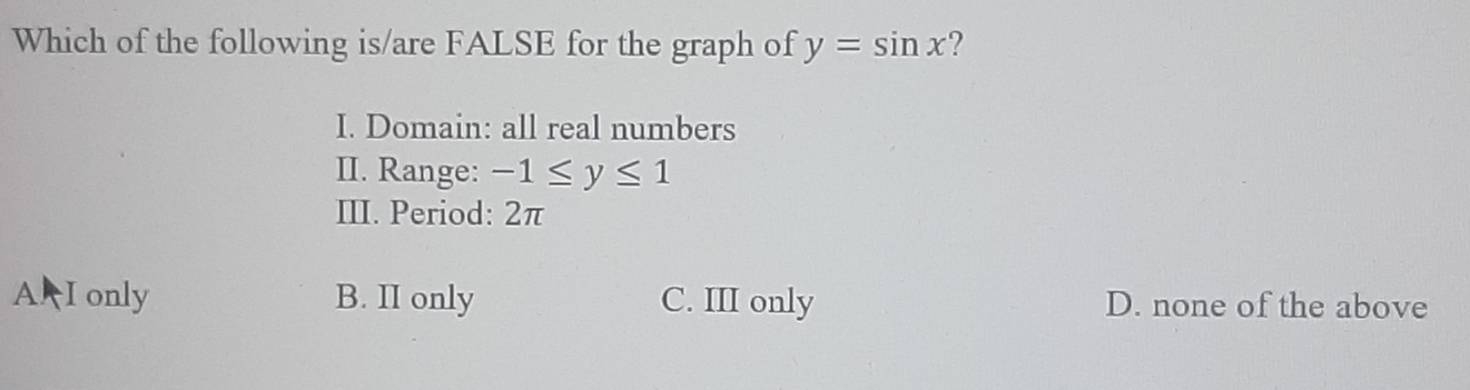 Which of the following is/are FALSE for the graph of y=sin x ?
I. Domain: all real numbers
II. Range: -1≤ y≤ 1
III. Period: 2π
A I only B. II only C. III only D. none of the above