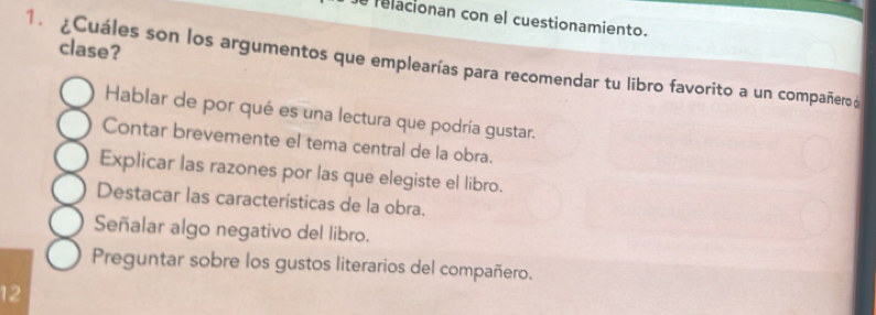 relacionan con el cuestionamiento.
clase?
1. ¿Cuáles son los argumentos que emplearías para recomendar tu libro favorito a un compañero d
Hablar de por qué es una lectura que podría gustar.
Contar brevemente el tema central de la obra.
Explicar las razones por las que elegiste el libro.
Destacar las características de la obra.
Señalar algo negativo del libro.
Preguntar sobre los gustos literarios del compañero.
12