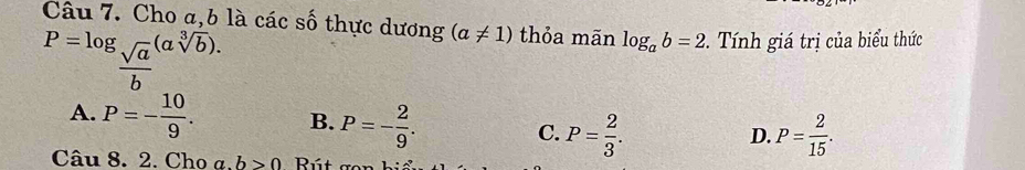 Cho a, b là các số thực dương (a!= 1) thỏa mãn log _ab=2. Tính giá trị của biểu thức
P=log _ sqrt(a)/b (asqrt[3](b)).
A. P=- 10/9 . B. P=- 2/9 . C. P= 2/3 .
D. P= 2/15 . 
Câu 8. 2. Cho a. b>0 Rú t e