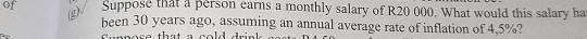 of Suppose that a person earns a monthly salary of R20 000. What would this salary ha 
(g) 
been 30 years ago, assuming an annual average rate of inflation of 4,5%?