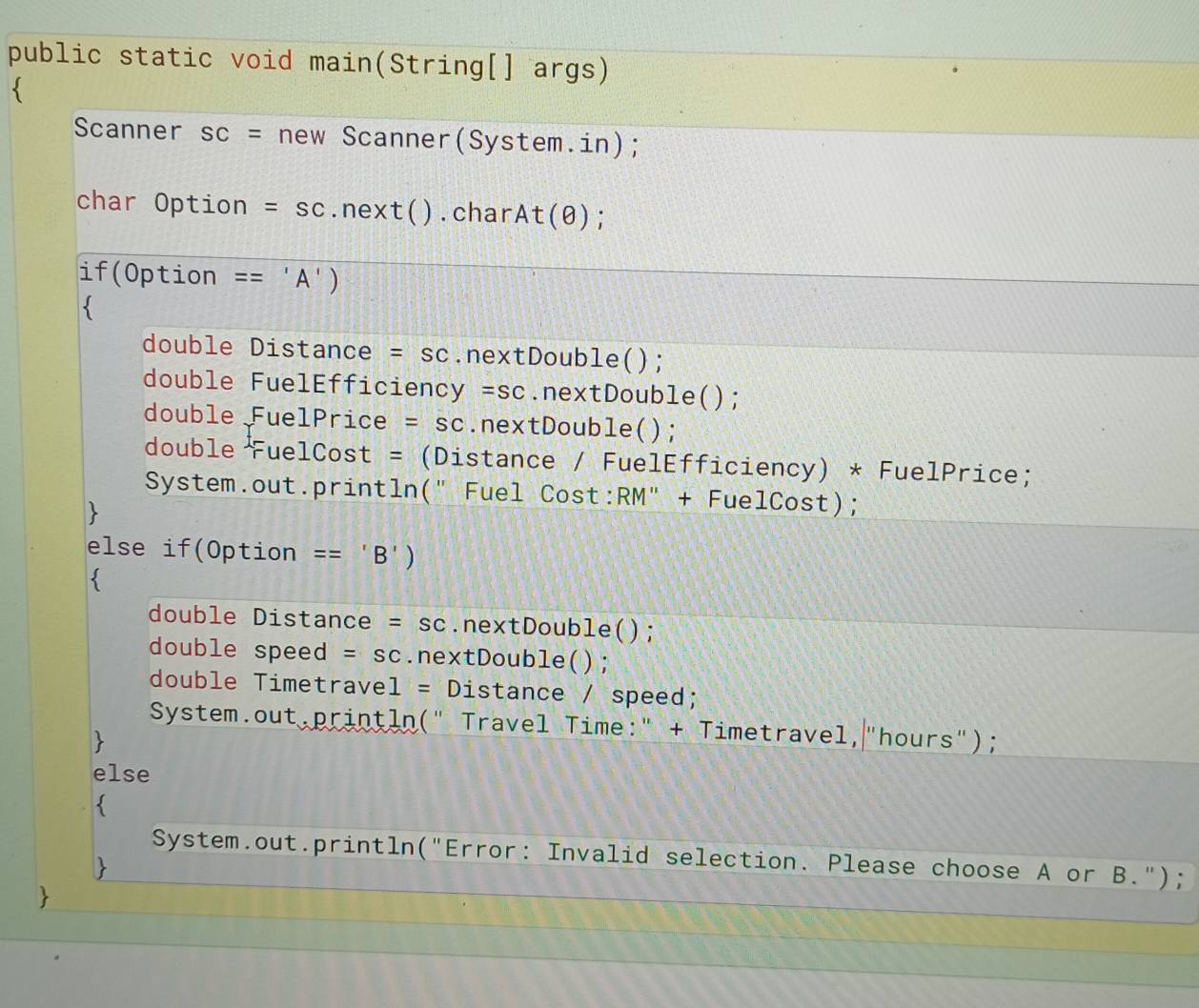 public static void main(String[] args) 
Scanner SC= new Scanner(System.in); 
char Option =SC.next().char At(θ ) : 
if(Option == 'A') 
double Distance =SC.nextDouble(); 
double FuelEfficiency =SC.nextDouble(); 
double FuelPrice =SC.nextDouble(); 
double FuelCost = (Distance / FuelEfficiency) * FuelPrice; 
System.out.println(" Fuel Cost:RM" + FuelCost); 
else if(Option == 'B') 
 
double Distance =SC.nextDouble(); 
double speed =SC.nextDouble(); 
double Timetravel = Distance / speed; 
System.out,println(" Travel Time:" + Timetravel,"hours"); 
else 
System.out.println("Error: Invalid selection. Please choose A or B.");