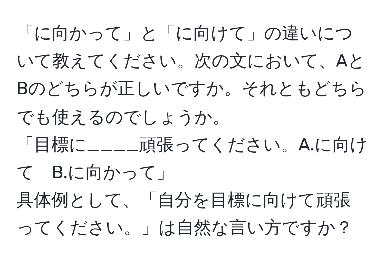 「に向かって」と「に向けて」の違いについて教えてください。次の文において、AとBのどちらが正しいですか。それともどちらでも使えるのでしょうか。  
「目標に____頑張ってください。A.に向けて　B.に向かって」  
具体例として、「自分を目標に向けて頑張ってください。」は自然な言い方ですか？