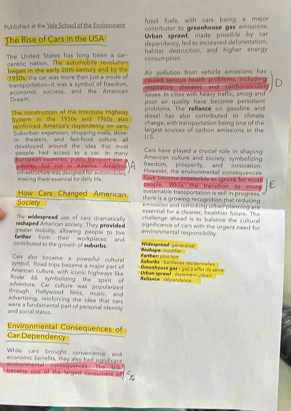 fossil fuels, with cars being a major
Published at the Yale School of the Environment contributor to greenhouse gas emissions.
The Rise of Cars in the USA Urban sprawl, made possible by car
dependency, led to increased deforestation,
habitat destruction, and higher energy
The United States has long been a car- consumption.
centric nation. The automobile revolution
began in the early 20th century and by the Air pollution from vehicle emissions has
1950s, the car was more than just a mode of caused serious health problems, including
transportation--it was a symbol of freedom, respiratory diseases and cardiovascular
economic success, and the American issues. In cities with heavy traffic, smog and
Dream.
poor air quality have become persistent 
problems. The reliance on gasoline and
The construction of the Interstate Highway diesel has also contributed to climate 
System in the 1950s and 1960s also change, with transportation being one of the
reinforced America's dependency on cars. largest sources of carbon emissions in the
Suburban expansion, shopping malls, drive- U.S.
in theaters, and fast-food culture all
developed around the idea that most . Cars have played a crucial role in shaping
people had access to a car. In many American culture and society, symbolizing
European countries, public transport was a freedom, prosperity, and innovation.
priority, but not in America. American However, the environmental consequences
infrastructure was designed for automobiles, have become impossible to ignore for most .
making them essential for daily life. people. While the transition to more
sustainable transportation is still in progress,
How Cars Changed American there is a growing recognition that reducing
Society emissions and rethinking urban planning are
essential for a cleaner, healthier future. The
The widespread use of cars dramatically challenge ahead is to balance the cultural
reshaped American society. They provided significance of cars with the urgent need for
greater mobility, allowing people to live environmental responsibility.
farther from their workplaces and * Widespread: généralisé
contributed to the growth of suburbs. Reshape: modifier
Farther: plus loin
Cars also became a powerful cultural  Suburbs : banlieues résidentielles 
symbol. Road trips became a major part of  Greenhouse gas : gaz à effet de serre
American culture, with iconic highways like *  Urban sprawl : étalement urbain
Route 66 symbolizing the spirit of *  Reliance : dépendance
adventure. Car culture was popularized
through Hollywood films, music, and
advertising, reinforcing the idea that cars
were a fundamental part of personal identity
and social status.
Environmental Consequences of
Car Dependency
While cars brought convenience and
economic benefits, they also had significant
environmental consequences. The U.S.
became one of the largest consumers of