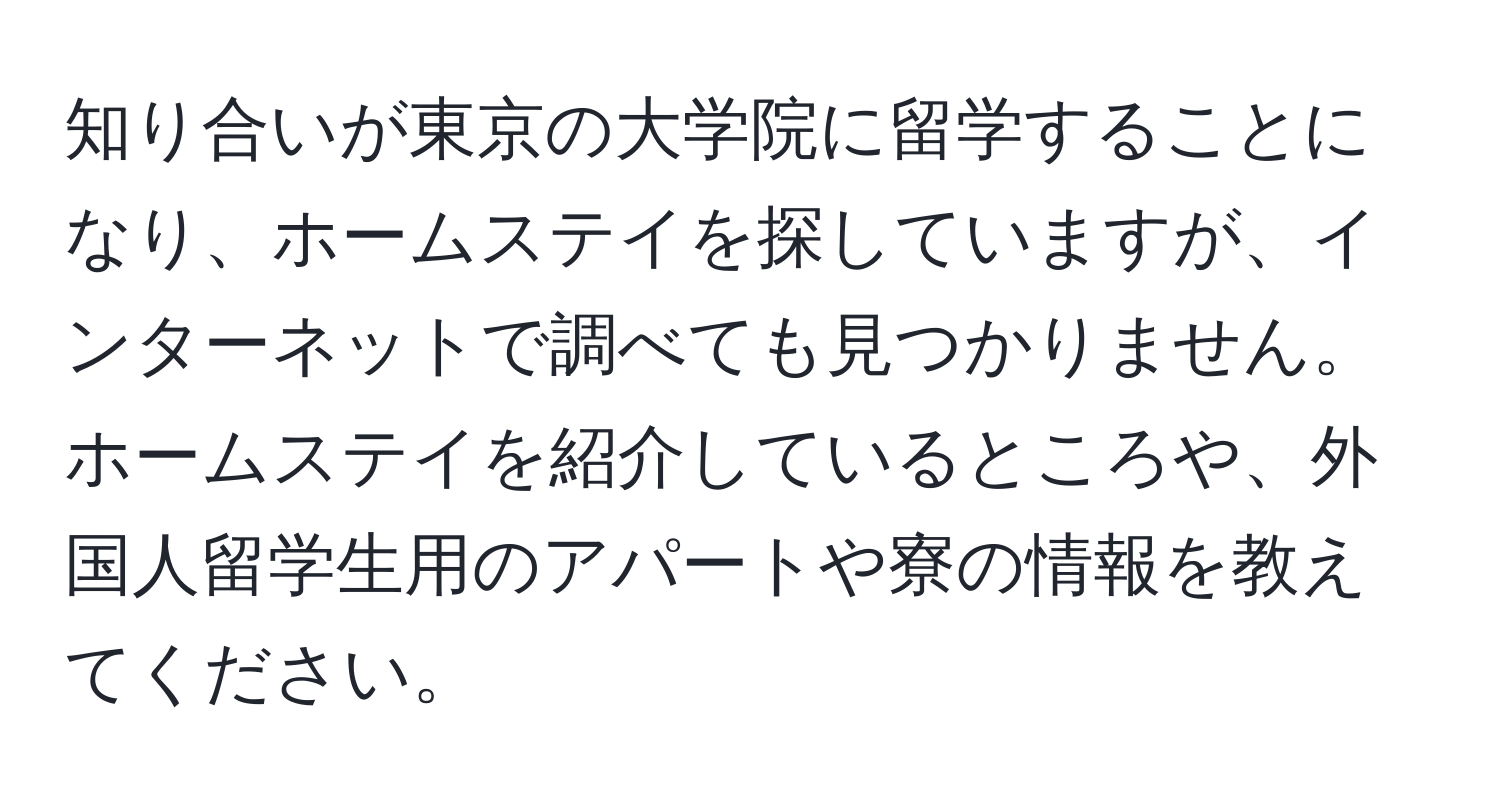 知り合いが東京の大学院に留学することになり、ホームステイを探していますが、インターネットで調べても見つかりません。ホームステイを紹介しているところや、外国人留学生用のアパートや寮の情報を教えてください。