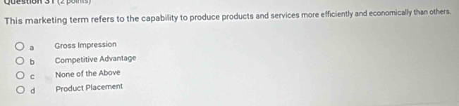 1 (2 points)
This marketing term refers to the capability to produce products and services more efficiently and economically than others.
a Gross Impression
b Competitive Advantage
C None of the Above
d Product Placement