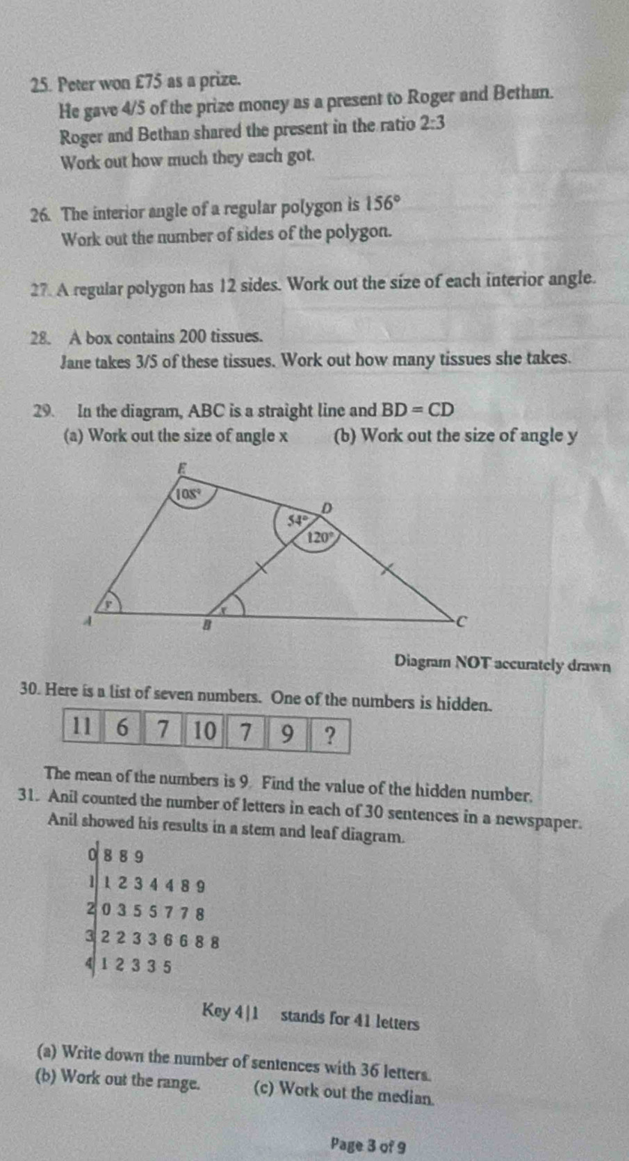 Peter won £75 as a prize.
He gave 4/5 of the prize money as a present to Roger and Bethan.
Roger and Bethan shared the present in the ratio 2:3
Work out how much they each got.
26. The interior angle of a regular polygon is 156°
Work out the number of sides of the polygon.
27. A regular polygon has 12 sides. Work out the size of each interior angle.
28. A box contains 200 tissues.
Jane takes 3/5 of these tissues. Work out how many tissues she takes.
29. In the diagram, ABC is a straight line and BD=CD
(a) Work out the size of angle x (b) Work out the size of angle y
Diagram NOT accurately drawn
30. Here is a list of seven numbers. One of the numbers is hidden.
11 6 7 10 7 9 ?
The mean of the numbers is 9 Find the value of the hidden number.
31. Anil counted the number of letters in each of 30 sentences in a newspaper.
Anil showed his results in a stem and leaf diagram.
0 8 8 9
1 1 2 3 4 4 8 9
0 3 5 5 7 7 8
3 2 2 3 3 6 6 8 8
4 1 2 3 3 5
Key 4|1 stands for 41 letters
(a) Write down the number of sentences with 36 letters.
(b) Work out the range. (c) Work out the median.
Page 3 of 9