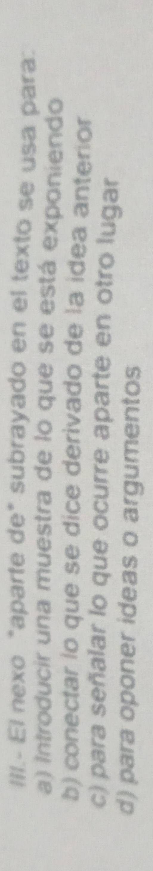 IIIl.- El nexo "aparte de" subrayado en el texto se usa para:
a) Introducir una muestra de lo que se está exponiendo
b) conectar lo que se dice derivado de la idea anterior
c) para señalar lo que ocurre aparte en otro lugar
d) para oponer ideas o argumentos