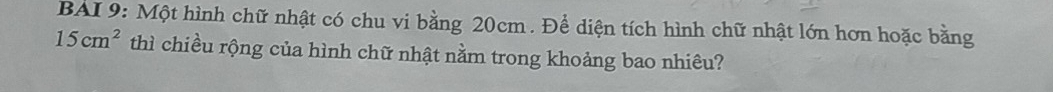 BAI 9: Một hình chữ nhật có chu vi bằng 20cm. Để diện tích hình chữ nhật lớn hơn hoặc bằng
15cm^2 thì chiều rộng của hình chữ nhật nằm trong khoảng bao nhiều?