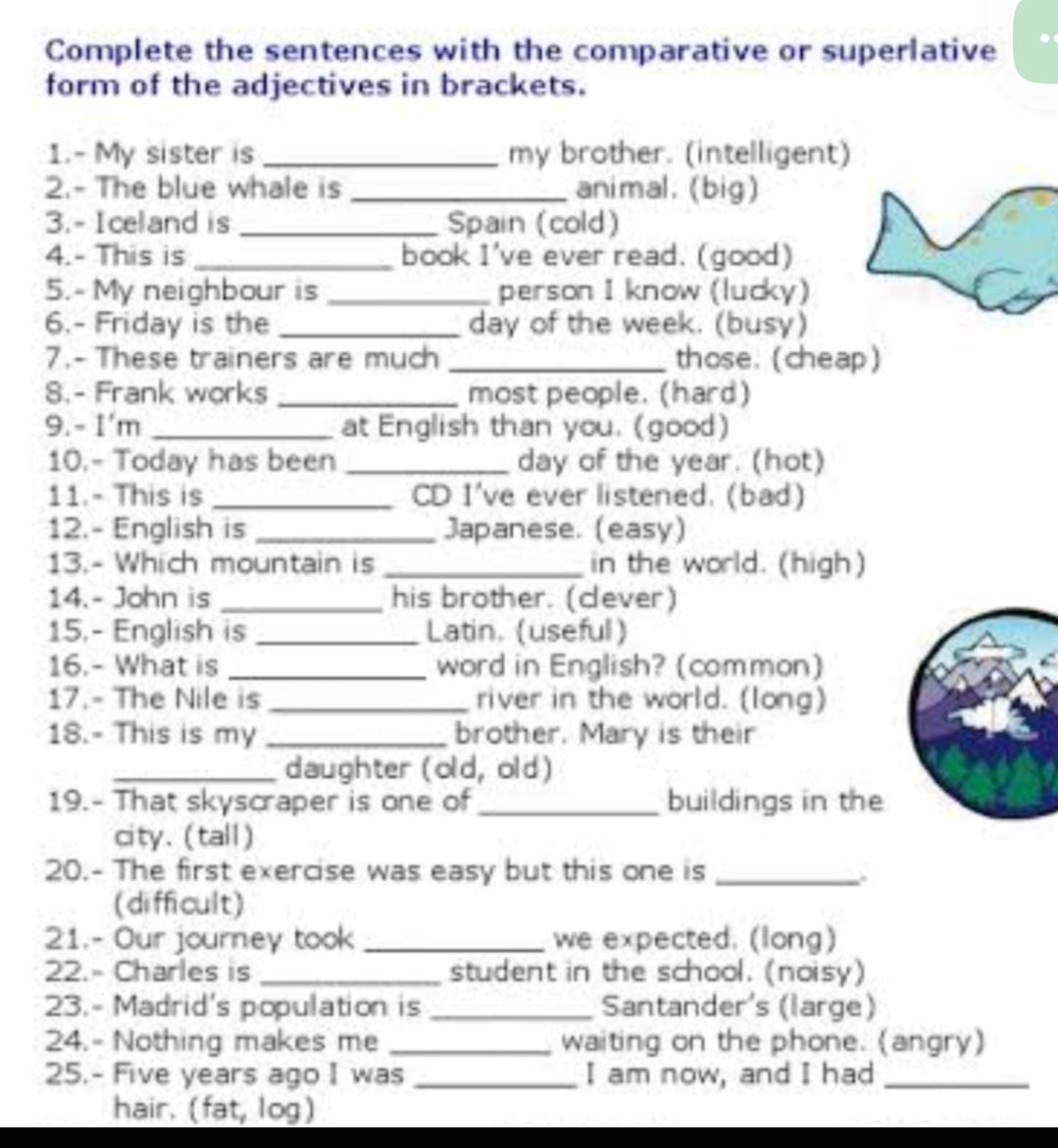 Complete the sentences with the comparative or superlative 
form of the adjectives in brackets. 
1.- My sister is _my brother. (intelligent) 
2.- The blue whale is _animal. (big) 
3.- Iceland is _Spain (cold) 
4.- This is _book I've ever read. (good) 
5.- My neighbour is _person I know (lucky) 
6.- Friday is the _day of the week. (busy) 
7.- These trainers are much _those. (cheap) 
8.- Frank works _most people. (hard) 
9.- I'm _at English than you. (good) 
10.- Today has been _day of the year. (hot) 
11.- This is _CD I've ever listened. (bad) 
12.- English is _Japanese. (easy) 
13.- Which mountain is _in the world. (high) 
14.- John is _his brother. (cever) 
15.- English is _Latin. (useful) 
16.- What is _word in English? (common) 
17.- The Nile is _river in the world. (long) 
18.- This is my _brother. Mary is their 
_daughter (old, old) 
19.- That skyscraper is one of_ buildings in the 
city. (tall) 
20.- The first exercise was easy but this one is_ 
(difficult) 
21.- Our journey took _we expected. (long) 
22.- Charles is _student in the school. (noisy) 
23.- Madrid's population is _Santander's (large) 
24.- Nothing makes me _waiting on the phone. (angry) 
25.- Five years ago I was _I am now, and I had_ 
hair. (fat, log)