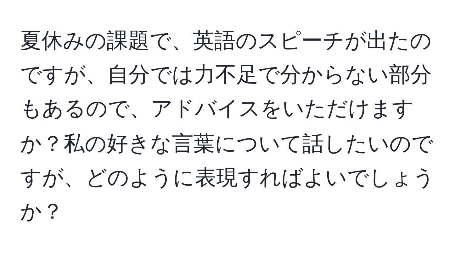 夏休みの課題で、英語のスピーチが出たのですが、自分では力不足で分からない部分もあるので、アドバイスをいただけますか？私の好きな言葉について話したいのですが、どのように表現すればよいでしょうか？