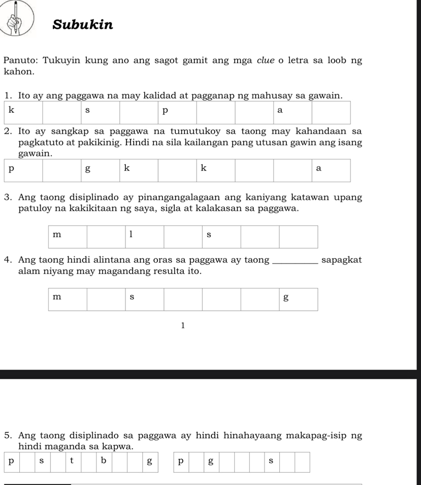 Subukin 
Panuto: Tukuyin kung ano ang sagot gamit ang mga clue o letra sa loob ng 
kahon. 
1. Ito ay ang paggawa na may kalidad at pagganap ng mahusay sa gawain.
k
s
p
a 
2. Ito ay sangkap sa paggawa na tumutukoy sa taong may kahandaan sa 
pagkatuto at pakikinig. Hindi na sila kailangan pang utusan gawin ang isang 
gawain.
p
g k
k 
a 
3. Ang taong disiplinado ay pinangangalagaan ang kaniyang katawan upang 
patuloy na kakikitaan ng saya, sigla at kalakasan sa paggawa.
m
1 
s 
4. Ang taong hindi alintana ang oras sa paggawa ay taong _sapagkat 
alam niyang may magandang resulta ito. 
1 
5. Ang taong disiplinado sa paggawa ay hindi hinahayaang makapag-isip ng 
hindi maganda sa kapwa.