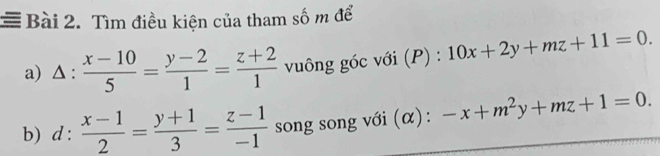 = Bài 2. Tìm điều kiện của tham số m để 
a) Δ :  (x-10)/5 = (y-2)/1 = (z+2)/1  vuông góc với (P) : ):10x+2y+mz+11=0. 
b) d: (x-1)/2 = (y+1)/3 = (z-1)/-1  song song với (α): -x+m^2y+mz+1=0.