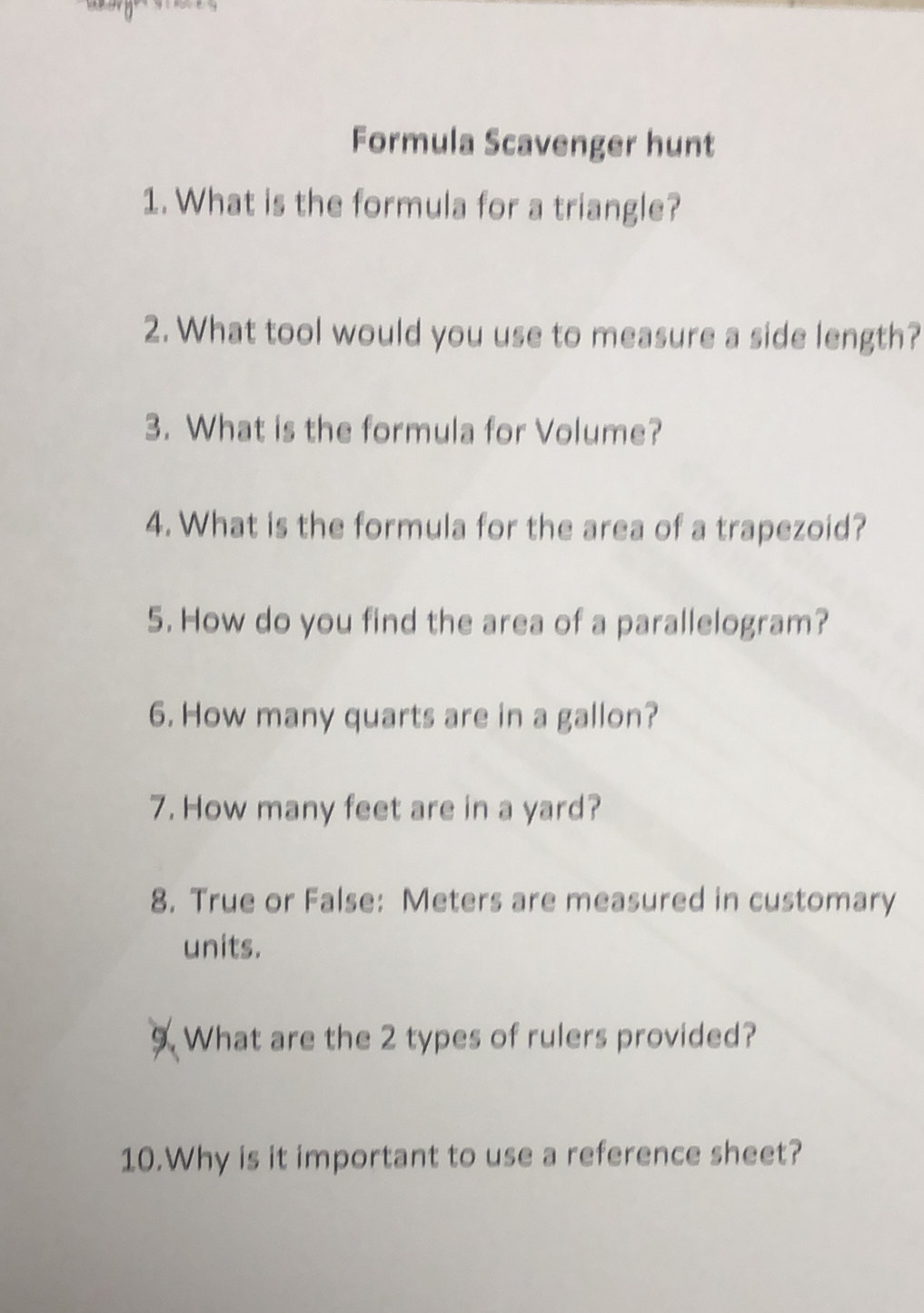 Formula Scavenger hunt 
1. What is the formula for a triangle? 
2. What tool would you use to measure a side length? 
3. What is the formula for Volume? 
4. What is the formula for the area of a trapezoid? 
5. How do you find the area of a parallelogram? 
6. How many quarts are in a gallon? 
7. How many feet are in a yard? 
8. True or False: Meters are measured in customary 
units. 
9. What are the 2 types of rulers provided? 
10.Why is it important to use a reference sheet?