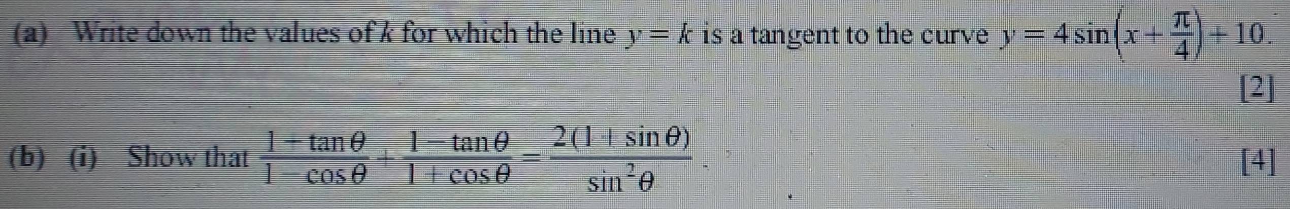 Write down the values of k for which the line y=k is a tangent to the curve y=4sin (x+ π /4 )+10. 
[2] 
(b) (i) Show that  (1+tan θ )/1-cos θ  + (1-tan θ )/1+cos θ  = (2(1+sin θ ))/sin^2θ   [4]