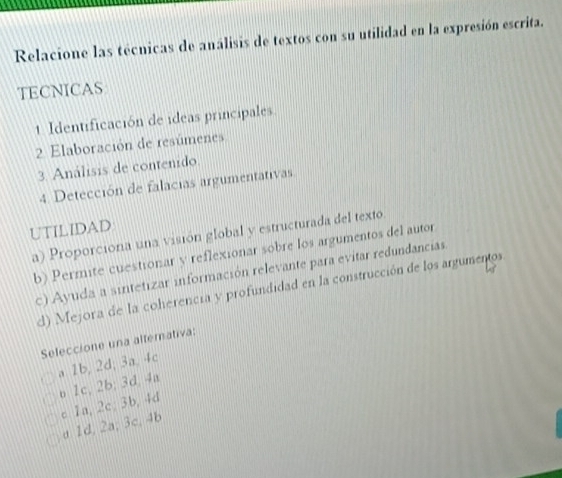 Relacione las técnicas de análisis de textos con su utilidad en la expresión escrita.
TECNICAS
1 Identificación de ideas principales
2 Elaboración de resúmenes
3. Análisis de contenido.
4. Detección de falacias argumentativas
UTILIDAD
a) Proporciona una visión global y estructurada del texto.
b) Permite cuestionar y reflexionar sobre los argumentos del autor
c) Ayuda a sintetizar información relevante para evitar redundancias
d) Mejora de la coherencia y profundidad en la construcción de los argumentos
Seleccione una alternativa:
a 1b, 2d; 3a, 4c
o 1c, 2b; 3d, 4a
c 1a, 2c; 3b, 4d
a 1d, 2a; 3c, 4b