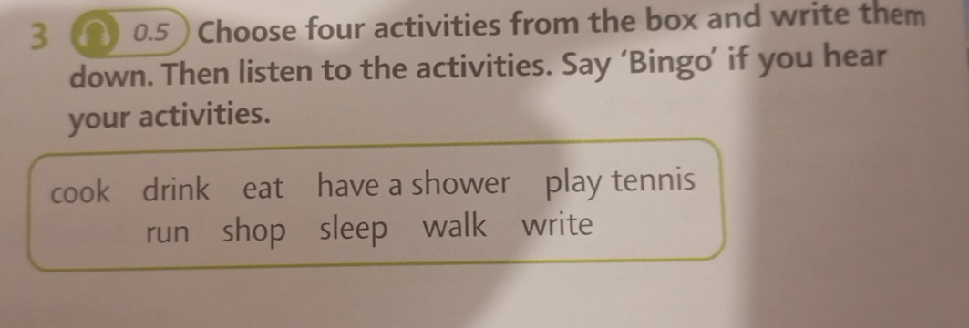 0.5 ) Choose four activities from the box and write them
down. Then listen to the activities. Say ‘Bingo’ if you hear
your activities.
cook drink eat have a shower play tennis
run shop sleep walk write