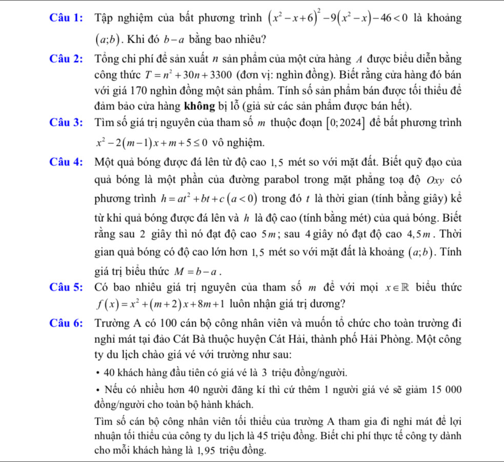 Tập nghiệm của bất phương trình (x^2-x+6)^2-9(x^2-x)-46<0</tex> là khoảng
(a;b). Khi đó b-a bằng bao nhiêu?
Câu 2: Tổng chi phí đề sản xuất n sản phẩm của một cửa hàng A được biểu diễn bằng
công thức T=n^2+30n+3300 (đơn vị: nghìn đồng). Biết rằng cửa hàng đó bán
với giá 170 nghìn đồng một sản phẩm. Tính số sản phầm bán được tối thiều đề
đảm bảo cửa hàng không bị l_0^(2 0 (giả sử các sản phẩm được bán hết).
Câu 3: Tìm số giá trị nguyên của tham số m thuộc đoạn [0;2024] đề bất phương trình
x^2)-2(m-1)x+m+5≤ 0 vô nghiệm.
Câu 4: Một quả bóng được đá lên từ độ cao 1,5 mét so với mặt đất. Biết quỹ đạo của
quả bóng là một phần của đường parabol trong mặt phẳng toạ độ Oxy có
phương trình h=at^2+bt+c(a<0) trong đó t là thời gian (tính bằng giây) kể
từ khi quả bóng được đá lên và h là độ cao (tính bằng mét) của quả bóng. Biết
rằng sau 2 giây thì nó đạt độ cao 5m ; sau 4 giây nó đạt độ cao 4,5m. Thời
gian quả bóng có độ cao lớn hơn 1,5 mét so với mặt đất là khoảng (a;b). Tính
giá trị biều thức M=b-a.
Câu 5: Có bao nhiêu giá trị nguyên của tham số m đề với mọi x∈ R biểu thức
f(x)=x^2+(m+2)x+8m+1 luôn nhận giá trị dương?
Câu 6: Trường A có 100 cán bộ công nhân viên và muốn tổ chức cho toàn trường đi
nghi mát tại đảo Cát Bà thuộc huyện Cát Hải, thành phố Hải Phòng. Một công
ty du lịch chào giá vé với trường như sau:
40 khách hàng đầu tiên có giá vé là 3 triệu đồng/người.
Nếu có nhiều hơn 40 người đăng kí thì cứ thêm 1 người giá vé sẽ giảm 15 000
đồng/người cho toàn bộ hành khách.
Tìm số cán bộ công nhân viên tối thiểu của trường A tham gia đi nghi mát đề lợi
nhuận tối thiểu của công ty du lịch là 45 triệu đồng. Biết chi phí thực tế công ty dành
cho mỗi khách hàng là 1,95 triệu đồng.