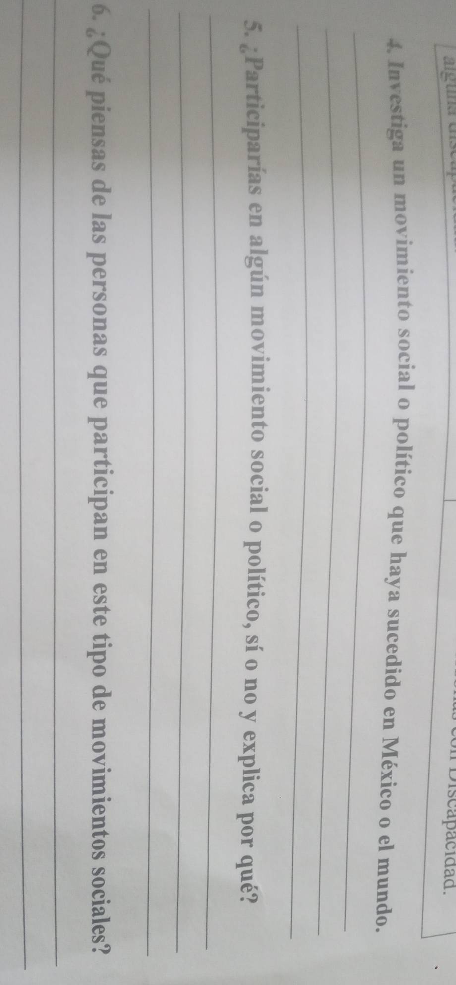 árguna dls 
* Discapacidad. 
_ 
4. Investiga un movimiento social o político que haya sucedido en México o el mundo. 
_ 
_ 
5. ¿Participarías en algún movimiento social o político, sí o no y explica por qué? 
_ 
_ 
_ 
6. ¿Qué piensas de las personas que participan en este tipo de movimientos sociales? 
_ 
_