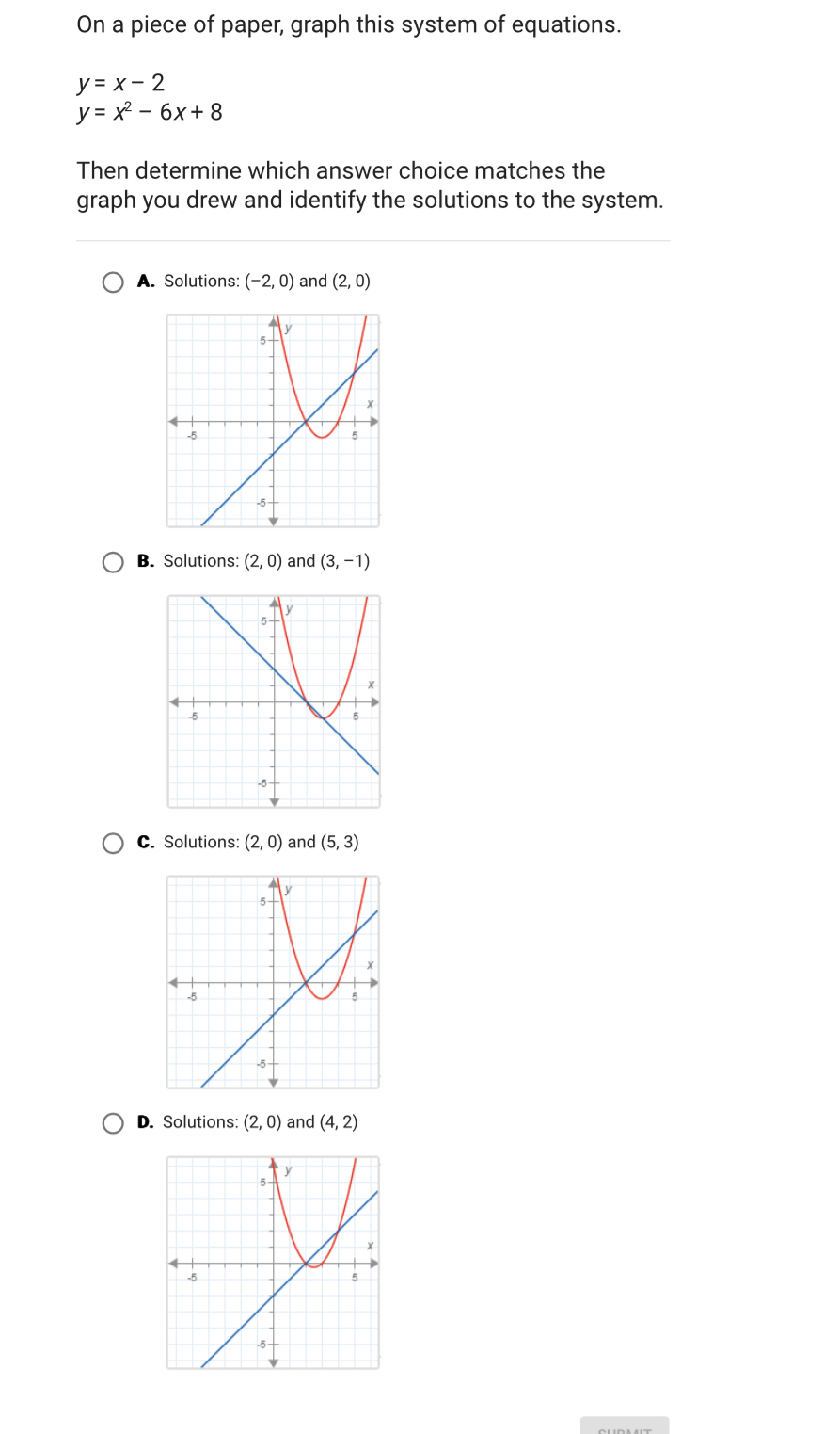 On a piece of paper, graph this system of equations.
y=x-2
y=x^2-6x+8
Then determine which answer choice matches the
graph you drew and identify the solutions to the system.
A. Solutions: (-2,0) and (2,0)
B. Solutions: (2,0) and (3,-1)
C. Solutions: (2,0) and (5,3)
D. Solutions: (2,0) and (4,2)