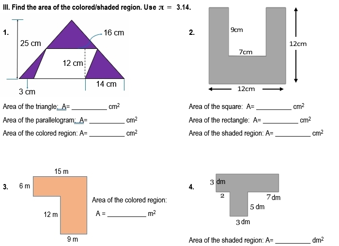 Find the area of the colored/shaded region. Use π =3.14. 
2. 

Area of the triangle A= _  cm^2 Area of the square: A= _  cm^2
Area of the parallelogram: _ A= _  cm^2 Area of the rectangle: A= _  cm^2
Area of the colored region: A= _  cm^2 Area of the shaded region: A= _ cm^2
4. 
Area of the colored region:
A= _ m^2
Area of the shaded region: A= _  dm^2