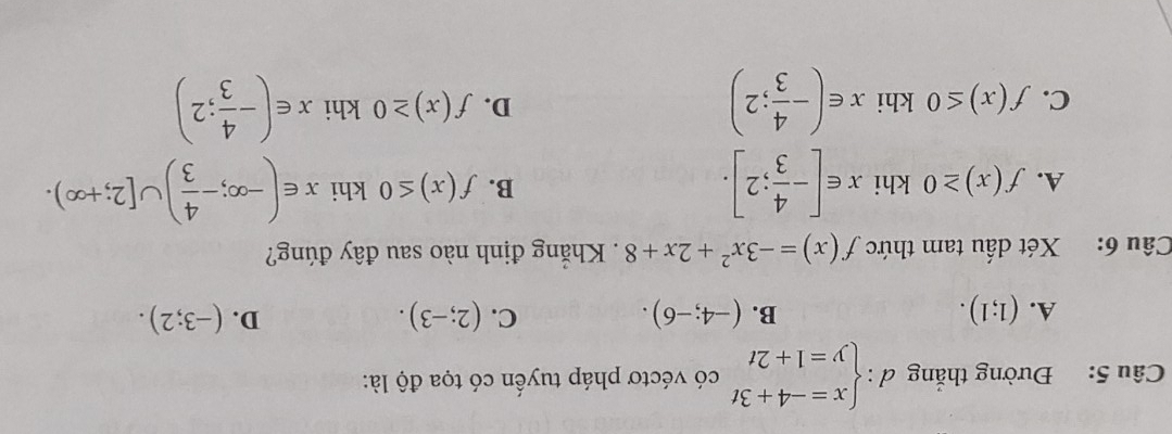 Đường thắng d:beginarrayl x=-4+3t y=1+2tendarray. có véctơ pháp tuyển có tọa độ là:
C.
D.
A. (1;1). (-4;-6). (2;-3). (-3;2). 
B.
Câu 6: Xét dấu tam thức f(x)=-3x^2+2x+8 Khẳng định nào sau đây đúng?
A. f(x)≥ 0 khi x∈ [- 4/3 ;2]. B. f(x)≤ 0 khi x∈ (-∈fty ;- 4/3 )∪ [2;+∈fty ).
C. f(x)≤ 0 khi x∈ (- 4/3 ;2) f(x)≥ 0 khi x∈ (- 4/3 ;2)
D.