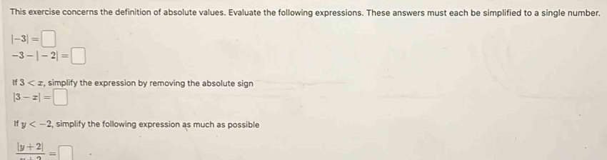 This exercise concerns the definition of absolute values. Evaluate the following expressions. These answers must each be simplified to a single number.
|-3|=□
-3-|-2|=□
if3 , simplify the expression by removing the absolute sign
|3-x|=□
If y , simplify the following expression as much as possible
frac |y+2|=□