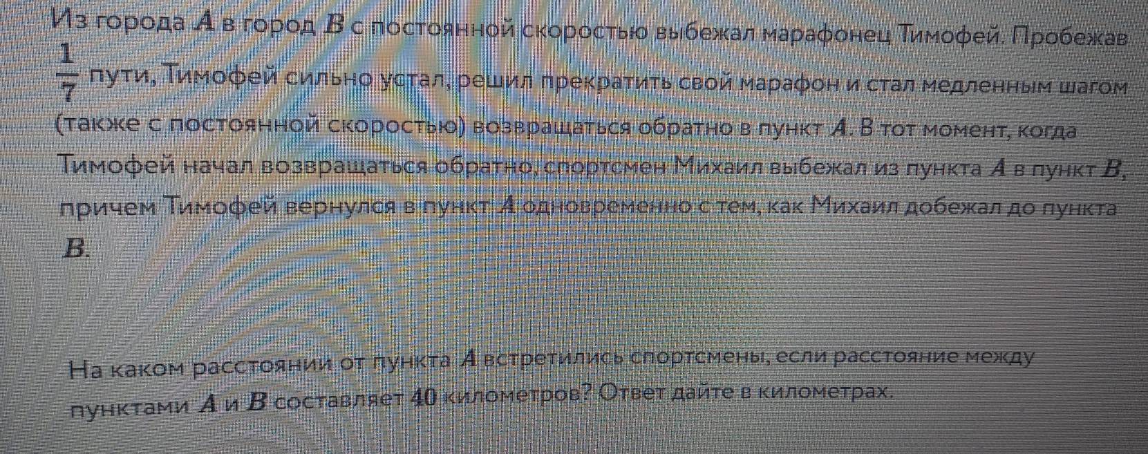 Ηз гορίοίда α вόгοрοд Β с постοянной сκοροсτыίο выίбежκаαлαмαραφонец Τиηмοφейδ Πрροбежκав
 1/7 nyw α, Τимοφей сильно усτалη решил πреκраτиτь свой маρаφон исτал медленηыем шагом
(τаκίκе с πостоянной скоросτью) возврашаτься οбраτно вπунκτ А. В τοτ моменτη κогда
Тимοфей начал возврашаться обраτηо, слортсмен Михаилвыίбежал из πунκτа Αρвόπунκт Β,
лрρίиηем Τимοφей вернулсявόπунκτ Аеодновременноδсότеме κаκ Μиιхκίаиίлα дοбежалαдο πунκта
B.
На κаκом рассτοянииαοτδπунκτаι Аιвсτреτились сπорτсменьее если рассτояние между
дунκτами А и Β составляет 4η κиломеτровΡ Оτвеτ дайτе вκилометрах.