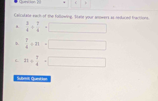 < > 
Calculate each of the following. State your answers as reduced fractions. 
a.  3/4 /  7/4 =□
b.  7/4 / 21=□
C. 21/  7/4 =□
Submit Question