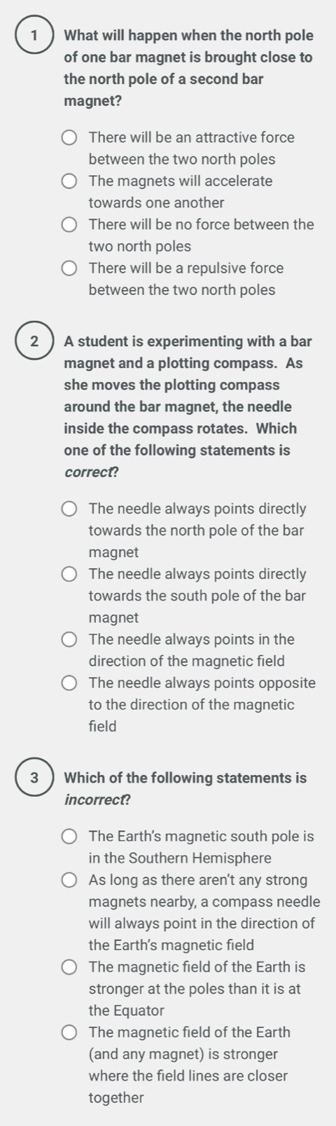 What will happen when the north pole
of one bar magnet is brought close to
the north pole of a second bar
magnet?
There will be an attractive force
between the two north poles
The magnets will accelerate
towards one another
There will be no force between the
two north poles
There will be a repulsive force
between the two north poles
2 ) A student is experimenting with a bar
magnet and a plotting compass. As
she moves the plotting compass
around the bar magnet, the needle
inside the compass rotates. Which
one of the following statements is
correct?
The needle always points directly
towards the north pole of the bar
magnet
The needle always points directly
towards the south pole of the bar
magnet
The needle always points in the
direction of the magnetic field
The needle always points opposite
to the direction of the magnetic
field
3 ) Which of the following statements is
incorrect?
The Earth's magnetic south pole is
in the Southern Hemisphere
As long as there aren't any strong
magnets nearby, a compass needle
will always point in the direction of
the Earth’s magnetic field
The magnetic field of the Earth is
stronger at the poles than it is at
the Equator
The magnetic field of the Earth
(and any magnet) is stronger
where the field lines are closer
together