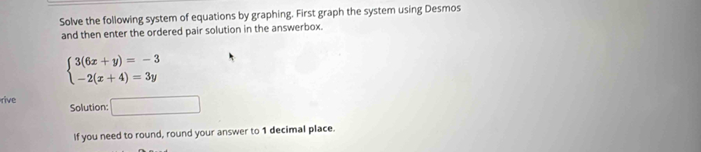 Solve the following system of equations by graphing. First graph the system using Desmos 
and then enter the ordered pair solution in the answerbox.
beginarrayl 3(6x+y)=-3 -2(x+4)=3yendarray.
rive Solution: □ 
If you need to round, round your answer to 1 decimal place.