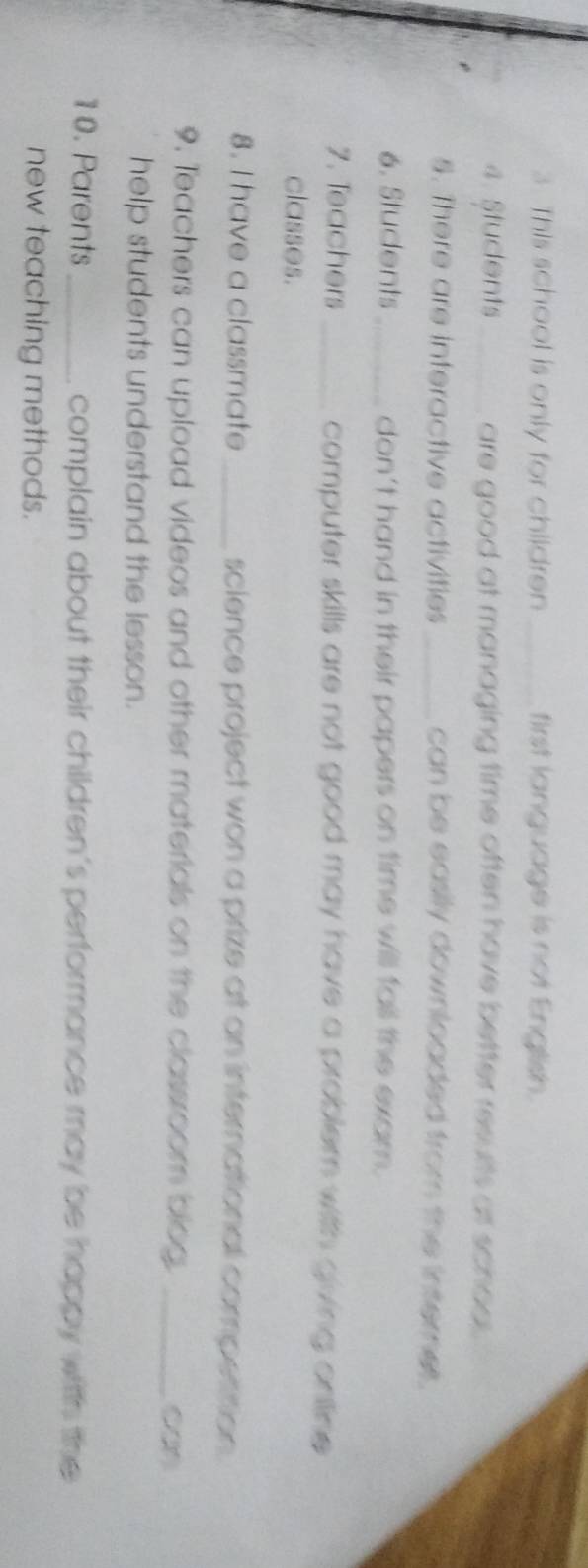 This school is only for children _first language is not English. 
4. Students_ are good at managing time often have better results at schod . 
5. There are interactive activities_ can be easily downloaded from the internet. 
6. Students_ don't hand in their papers on time will fall the exam. 
7. Teachers _computer skills are not good may have a problem with giving ontine. 
classes. 
8. I have a classmate_ science project won a prize at an international compettion. 
9. Teachers can upload videos and other materials on the classroom blog._ 
help students understand the lesson. 
10. Parents_ complain about their children's performance may be happy with the 
new teaching methods.
