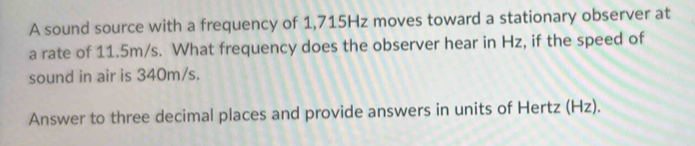 A sound source with a frequency of 1,715Hz moves toward a stationary observer at 
a rate of 11.5m/s. What frequency does the observer hear in Hz, if the speed of 
sound in air is 340m/s. 
Answer to three decimal places and provide answers in units of Hertz (Hz).