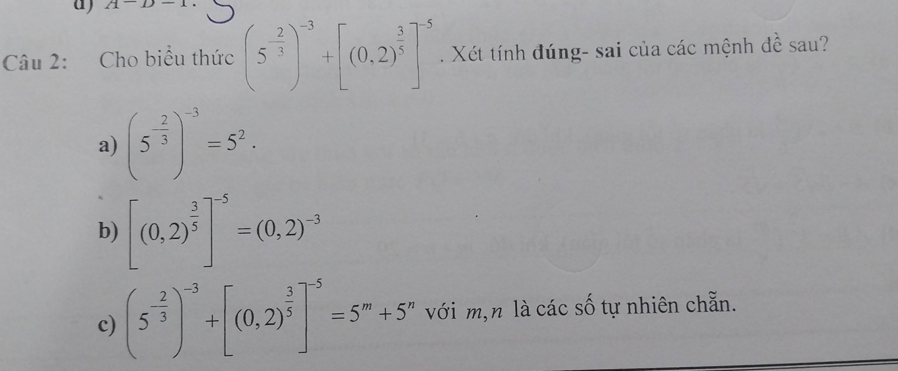 A-D-1
Câu 2: Cho biểu thức (5^(-frac 2)3)^-3+[(0.2)^ 3/5 ]^-5. Xét tính đúng- sai của các mệnh đề sau? 
a) (5^(-frac 2)3)^-3=5^2. 
b) [(0,2)^ 3/5 ]^-5=(0,2)^-3
c) (5^(-frac 2)3)^-3+[(0,2)^ 3/5 ]^-5=5^m+5^n với m,n là các số tự nhiên chẵn.