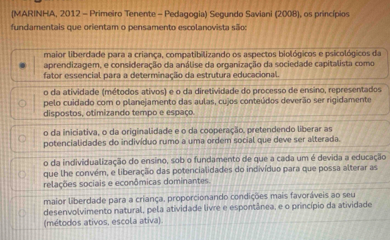 (MARINHA, 2012 - Primeiro Tenente - Pedagogia) Segundo Saviani (2008), os princípios
fundamentais que orientam o pensamento escolanovista são:
maior liberdade para a criança, compatibilizando os aspectos biológicos e psicológicos da
aprendizagem, e consideração da análise da organização da sociedade capitalista como
fator essencial para a determinação da estrutura educacional.
o da atividade (métodos ativos) e o da diretividade do processo de ensino, representados
pelo cuidado com o planejamento das aulas, cujos conteúdos deverão ser rigidamente
dispostos, otimizando tempo e espaço.
o da iniciativa, o da originalidade e o da cooperação, pretendendo liberar as
potencialidades do indivíduo rumo a uma ordem social que deve ser alterada.
o da individualização do ensino, sob o fundamento de que a cada um é devida a educação
que lhe convém, e liberação das potencialidades do indivíduo para que possa alterar as
relações sociais e econômicas dominantes.
maior liberdade para a criança, proporcionando condições mais favoráveis ao seu
desenvolvimento natural, pela atividade livre e espontânea, e o princípio da atividade
(métodos ativos, escola ativa).