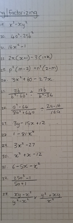 ng/ factorizing 
19. x^3-xy^2
20. 4a^2-25b^2
21. 16x^(16)-1
22 2x(x+1)-3(1+x)
23. p^2(m-2)+n^2(2-m)
24. 3x^2+60-27x. 
k5.  3b/b^3-6b^2 /  12b/b^2-36 
26.  (a^2-64)/8a^2+64a /  (2a-16)/16a 
227. 3y-15x+12
28 1-81x^4
29. 3x^2-27
30. x^2+x-12
31. 6-5x-x^2
32.  (250^2-1)/5a+1 
33.  (xy-x^2)/y^2-x^2 *  (y^2+xy)/x^2 