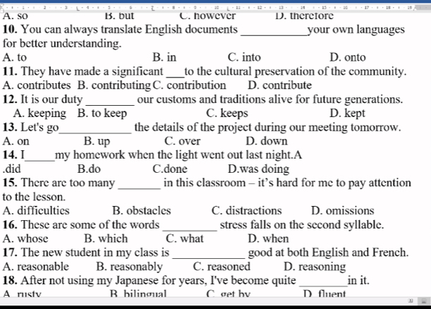 A. so B. but C. however D. therefore
10. You can always translate English documents _your own languages
for better understanding.
A. to B. in C. into D. onto
11. They have made a significant _to the cultural preservation of the community.
A. contributes B. contributing C. contribution D. contribute
12. It is our duty_ our customs and traditions alive for future generations.
A. keeping B. to keep C. keeps D. kept
13. Let's go_ the details of the project during our meeting tomorrow.
A. on B. up C. over D. down
14. I_ my homework when the light went out last night.A.did B.do C.done D.was doing
15. There are too many _in this classroom - it’s hard for me to pay attention
to the lesson.
A. difficulties B. obstacles C. distractions D. omissions
16. These are some of the words _stress falls on the second syllable.
A. whose B. which C. what D. when
17. The new student in my class is _good at both English and French.
A. reasonable B. reasonably C. reasoned D. reasoning
18. After not using my Japanese for years, I've become quite_ in it.
A rustv B bilingual C get bv D fluent
A