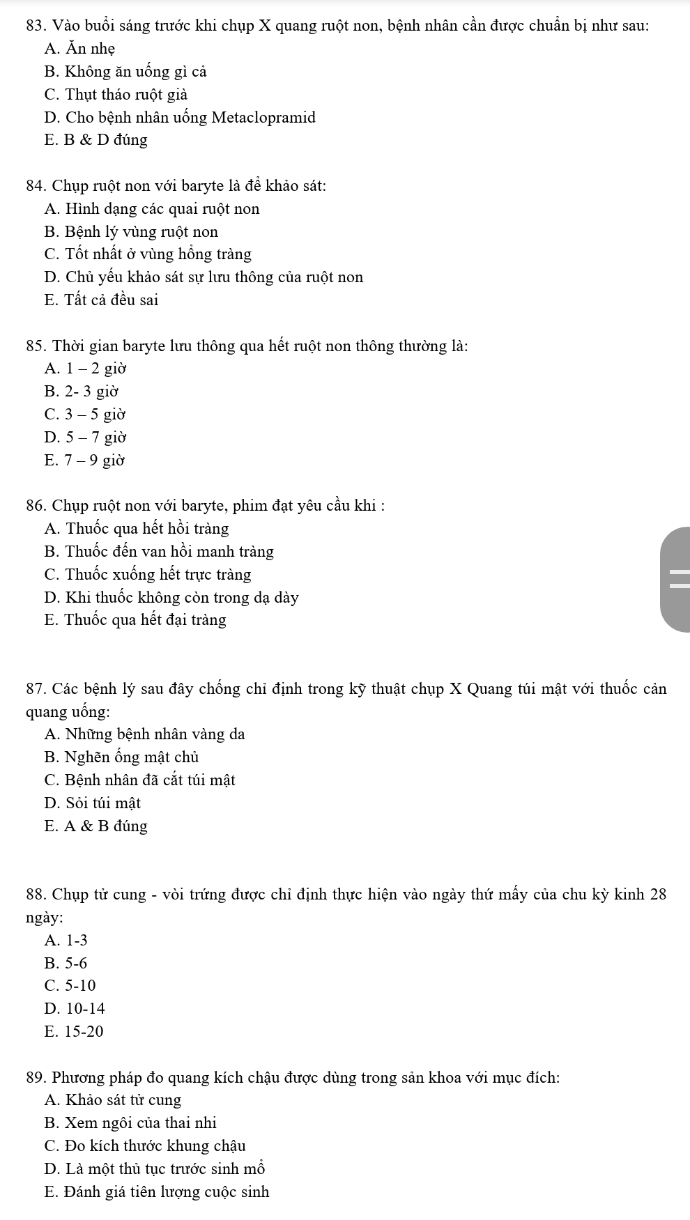 Vào buổi sáng trước khi chụp X quang ruột non, bệnh nhân cần được chuẩn bị như sau:
A. Ăn nhẹ
B. Không ăn uống gì cả
C. Thụt tháo ruột giả
D. Cho bệnh nhân uống Metaclopramid
E. B & D đúng
84. Chụp ruột non với baryte là để khảo sát:
A. Hình dạng các quai ruột non
B. Bệnh lý vùng ruột non
C. Tốt nhất ở vùng hồng tràng
D. Chủ yếu khảo sát sự lưu thông của ruột non
E. Tất cả đều sai
85. Thời gian baryte lưu thông qua hết ruột non thông thường là:
A. 1-2 giờ
B. 2-3 giờ
C. 3-5 giờ
D. 5-7 giờ
E. 7-9 giờ
86. Chụp ruột non với baryte, phim đạt yêu cầu khi :
A. Thuốc qua hết hồi tràng
B. Thuốc đến van hồi manh tràng
C. Thuốc xuống hết trực tràng
D. Khi thuốc không còn trong dạ dày
E. Thuốc qua hết đại tràng
87. Các bệnh lý sau đây chống chỉ định trong kỹ thuật chụp X Quang túi mật với thuốc cản
quang uống:
A. Những bệnh nhân vàng da
B. Nghẽn ống mật chủ
C. Bệnh nhân đã cắt túi mật
D. Sỏi túi mật
E. A & B đúng
88. Chụp tử cung - vòi trứng được chỉ định thực hiện vào ngày thứ mấy của chu kỳ kinh 28
ngày:
A. 1-3
B. 5-6
C. 5-10
D. 10-14
E. 5-2
89. Phương pháp đo quang kích chậu được dùng trong sản khoa với mục đích:
A. Khảo sát tử cung
B. Xem ngôi của thai nhi
C. Đo kích thước khung chậu
D. Là một thủ tục trước sinh mỗ
E. Đánh giá tiên lượng cuộc sinh