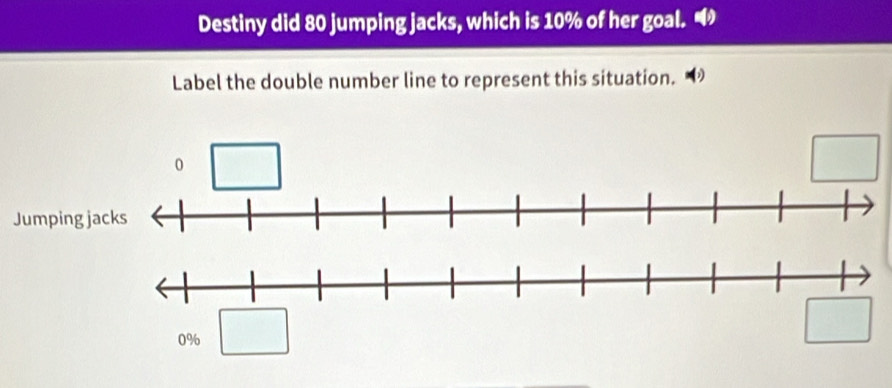 Destiny did 80 jumping jacks, which is 10% of her goal. 
Label the double number line to represent this situation.