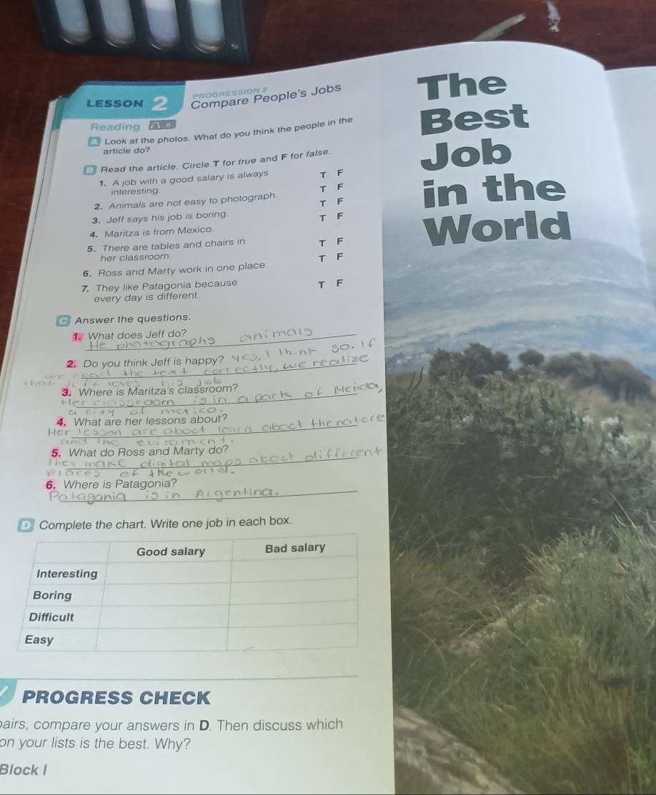 LESSON 2 Compare People's Jobs The
PROGRESSION 2
Reading AE0 Best
Look at the photos. What do you think the people in the
article do?
Read the article. Circle T for true and F for false.
1. A job with a good salary is always T F Job
interesting T F
2. Animals are not easy to photograph in the
T F
3. Jeff says his job is boring
4. Maritza is from Mexico T F
5. There are tables and chairs in T F
World
her classroom.
6. Ross and Marty work in one place. T F
7. They like Patagonia because
T F
every day is different.
Answer the questions.
What does Jeff do?
2. Do you think Jeff is happy?
e 
3. Where is Maritza's classroom?
_
4. What are her lessons about?
Her

_
5. What do Ross and Marty do?
_
6. Where is Patagonia?
Complete the chart. Write one job in each box.
PROGRESS CHECK
airs, compare your answers in D. Then discuss which
on your lists is the best. Why?
Block I